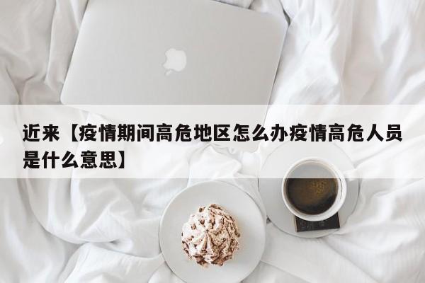 近来【疫情期间高危地区怎么办疫情高危人员是什么意思】