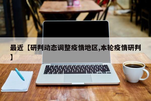 最近【研判动态调整疫情地区,本轮疫情研判】