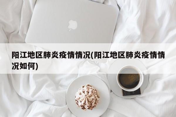 阳江地区肺炎疫情情况(阳江地区肺炎疫情情况如何)