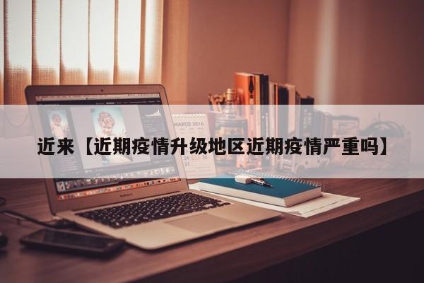 近来【近期疫情升级地区近期疫情严重吗】