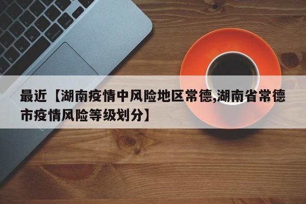 最近【湖南疫情中风险地区常德,湖南省常德市疫情风险等级划分】