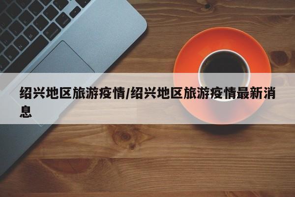 绍兴地区旅游疫情/绍兴地区旅游疫情最新消息